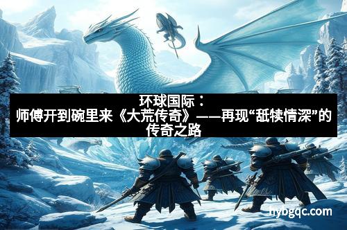 环球国际：师傅开到碗里来《大荒传奇》——再现“舐犊情深”的传奇之路